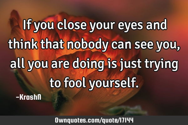 If you close your eyes and think that nobody can see you, all you are doing is just trying to fool