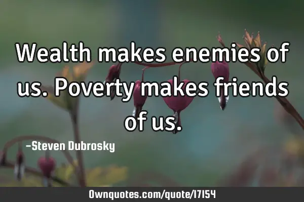 Wealth makes enemies of us. Poverty makes friends of