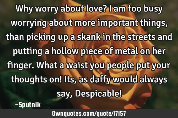 Why worry about love? I am too busy worrying about more important things, than picking up a skank