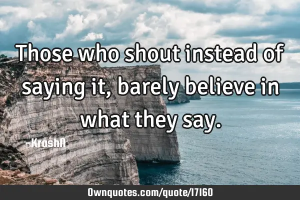 Those who shout instead of saying it, barely believe in what they
