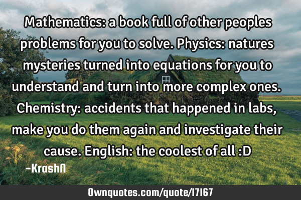 Mathematics: a book full of other peoples problems for you to solve. Physics: natures mysteries