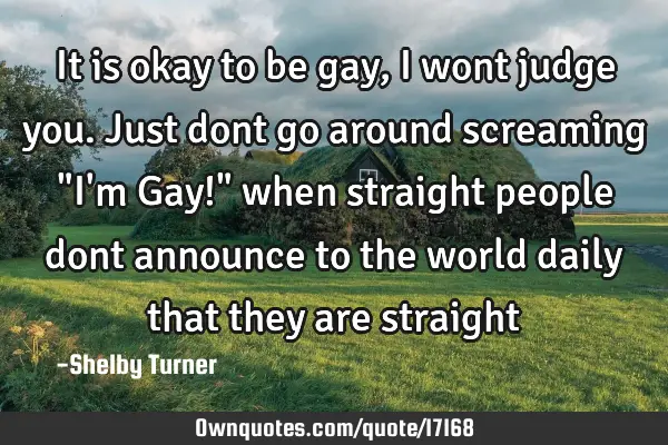 It is okay to be gay, I wont judge you. Just dont go around screaming "I