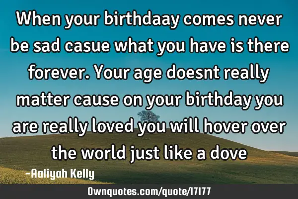 When your birthdaay comes never be sad casue what you have is there forever. Your age doesnt really