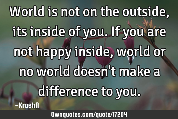 World is not on the outside, its inside of you. If you are not happy inside, world or no world