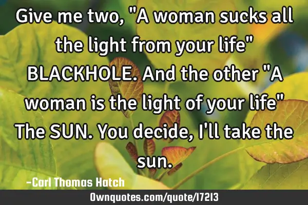 Give me two, "A woman sucks all the light from your life" BLACKHOLE. And the other "A woman is the