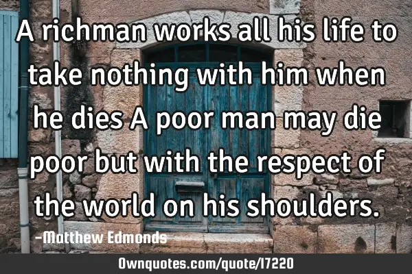A richman works all his life to take nothing with him when he dies A poor man may die poor but with