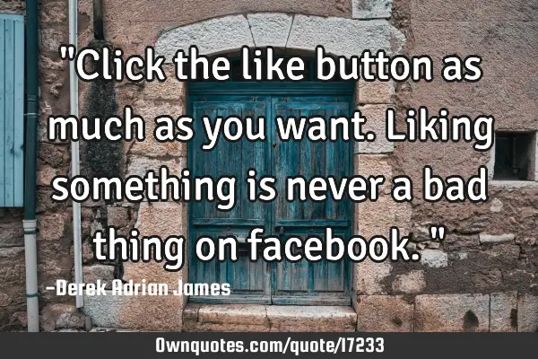 "Click the like button as much as you want. Liking something is never a bad thing on facebook."