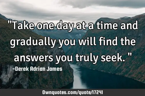 "Take one day at a time and gradually you will find the answers you truly seek."
