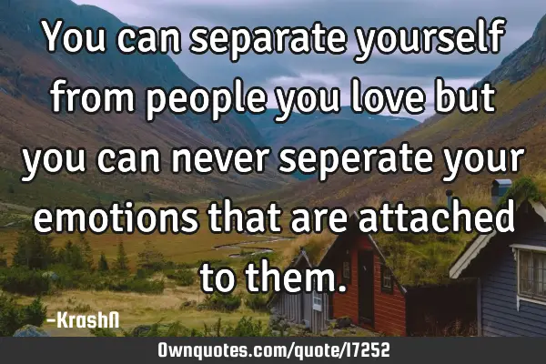 You can separate yourself from people you love but you can never seperate your emotions that are