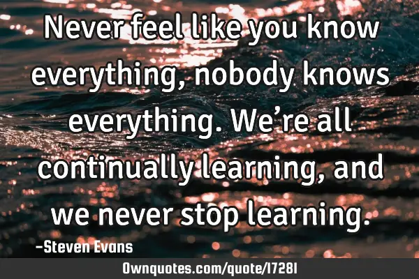 Never feel like you know everything, nobody knows everything. We’re all continually learning, and