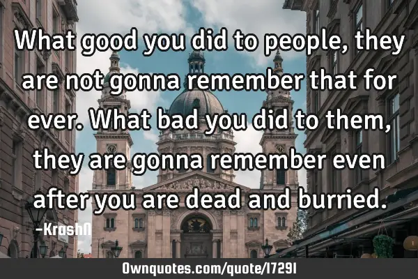 What good you did to people, they are not gonna remember that for ever. What bad you did to them,