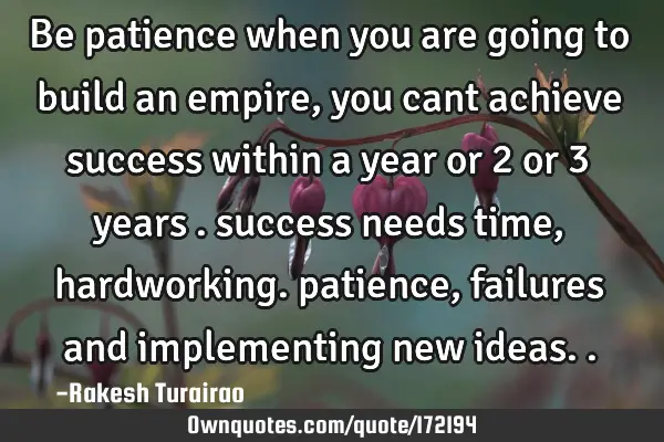 Be patience when you are going to build an empire , you cant achieve success within a  year or 2 or