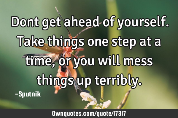 Dont get ahead of yourself. Take things one step at a time, or you will mess things up