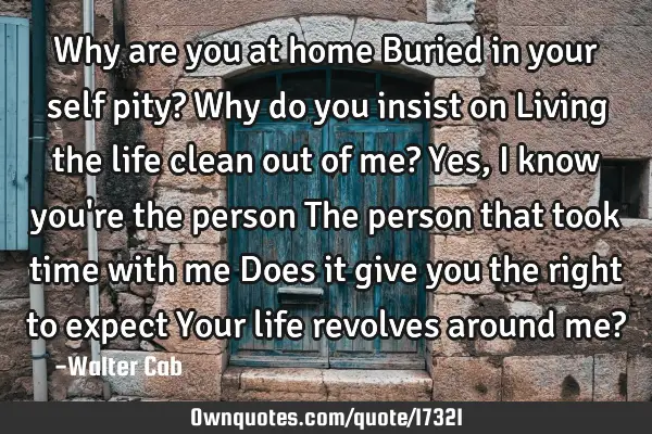 Why are you at home Buried in your self pity? Why do you insist on Living the life clean out of me?
