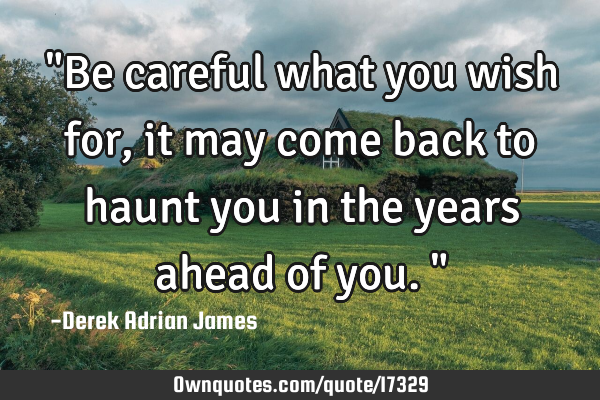 "Be careful what you wish for, it may come back to haunt you in the years ahead of you."