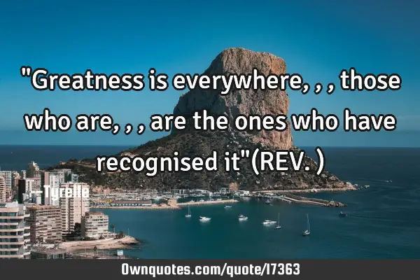 "Greatness is everywhere,,,those who are,,,are the ones who have recognised it"(REV.)