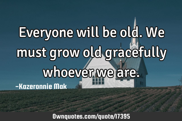 Everyone will be old. We must grow old gracefully whoever we