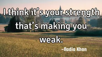 I think it’s your strength that’s making you weak.