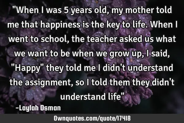"When I was 5 years old, my mother told me that happiness is the key to life. When I went to school,