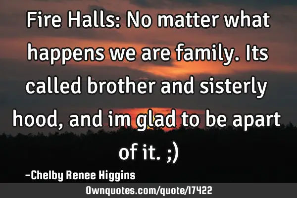 Fire Halls: No matter what happens we are family. Its called brother and sisterly hood, and im glad