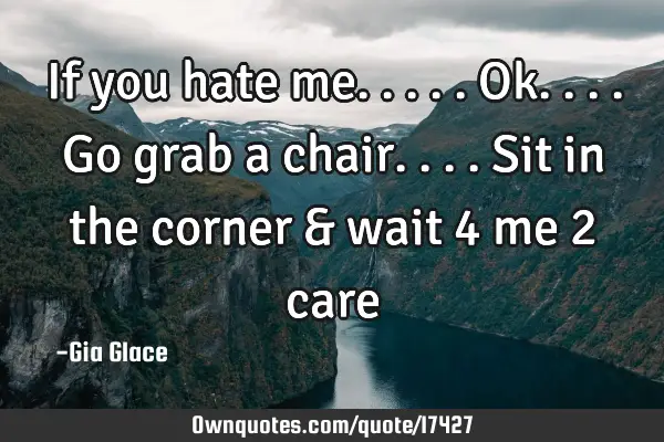 If you hate me.....ok....go grab a chair....sit in the corner & wait 4 me 2