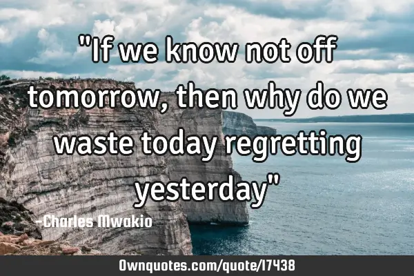 "If we know not off tomorrow, then why do we waste today regretting yesterday"