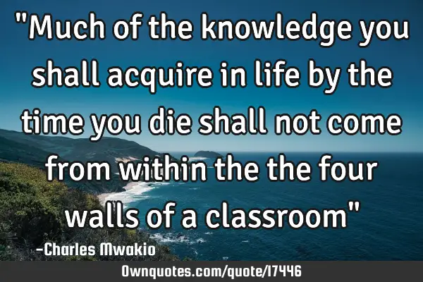 "Much of the knowledge you shall acquire in life by the time you die shall not come from within the