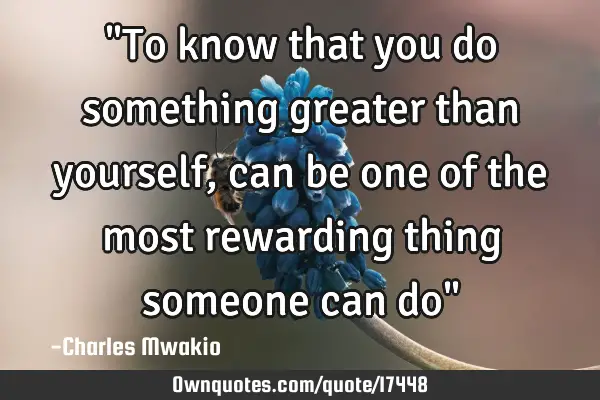 "To know that you do something greater than yourself,can be one of the most rewarding thing someone