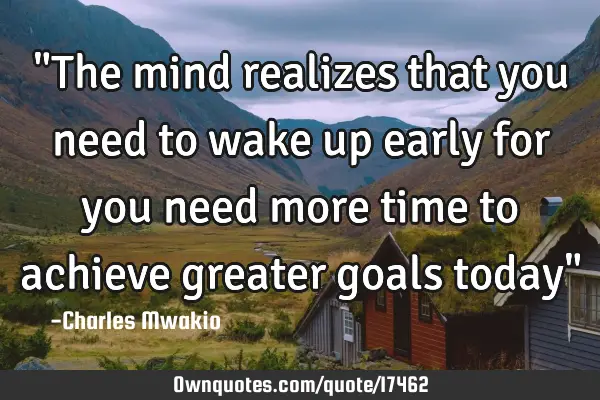 "The mind realizes that you need to wake up early for you need more time to achieve greater goals