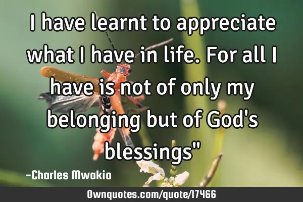 I have learnt to appreciate what I have in life. For all I have is not of only my belonging but of G