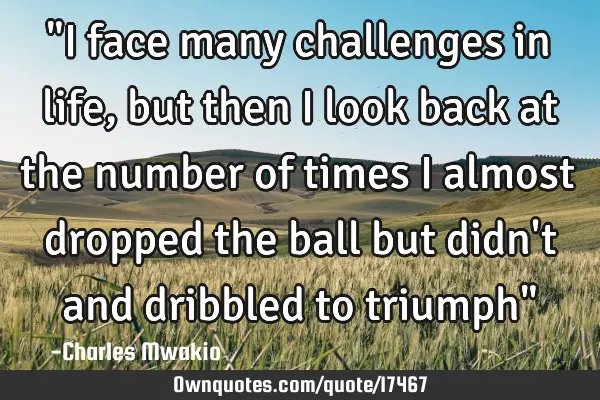 "I face many challenges in life,but then I look back at the number of times I almost dropped the