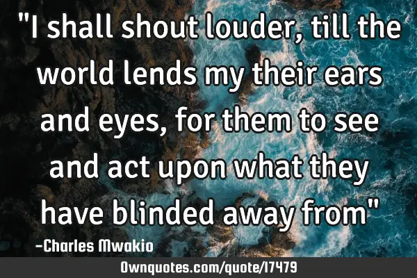 "I shall shout louder, till the world lends my their ears and eyes, for them to see and act upon