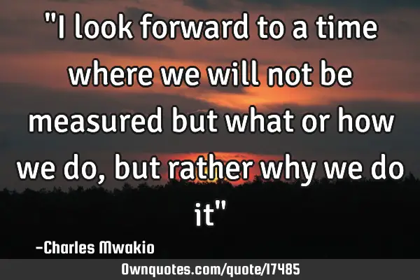 "I look forward to a time where we will not be measured but what or how we do, but rather why we do