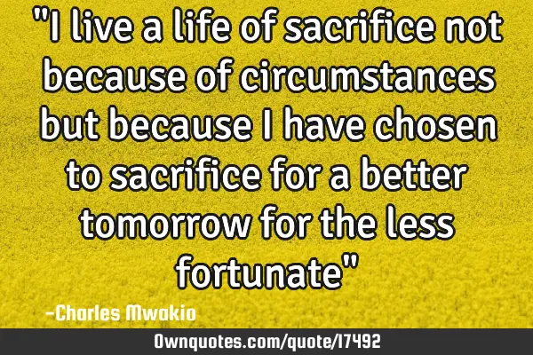 "I live a life of sacrifice not because of circumstances but because I have chosen to sacrifice for
