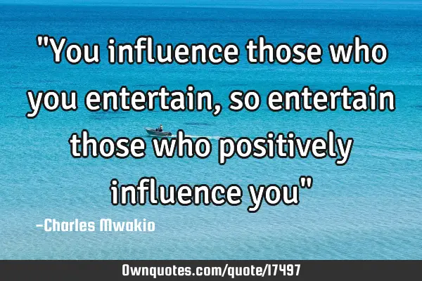 "You influence those who you entertain, so entertain those who positively influence you"
