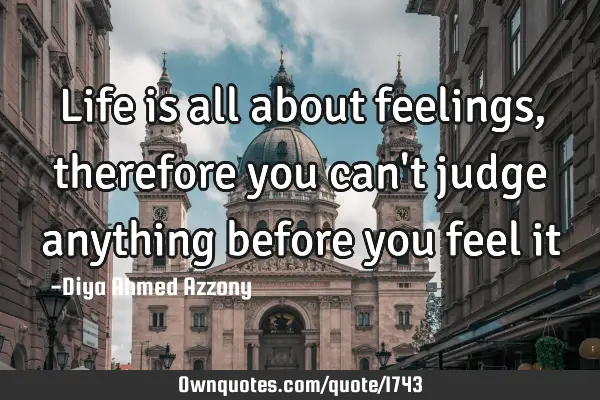 Life is all about feelings, therefore you can