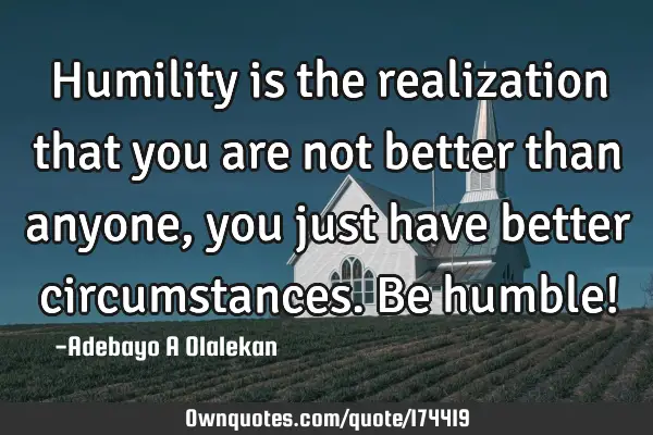 Humility is the realization that you are not better than anyone, you just have better