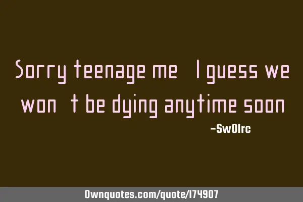 Sorry teenage me,I guess we won`t be dying anytime