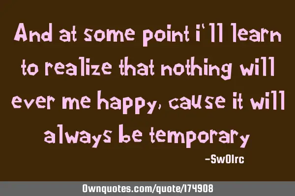 And at some point i`ll learn to realize that nothing will ever me happy,cause it will always be