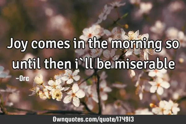 Joy comes in the morning so until then i`ll be