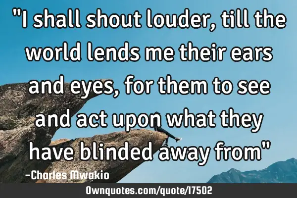 "I shall shout louder, till the world lends me their ears and eyes, for them to see and act upon