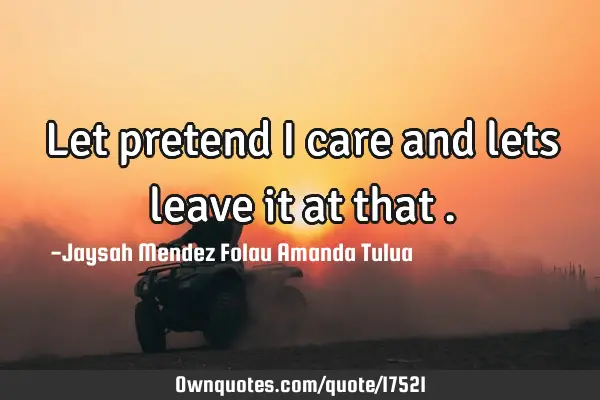 Let pretend I care and lets leave it at that