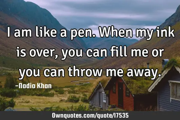 I am like a pen. When my ink is over, you can fill me or you can throw me