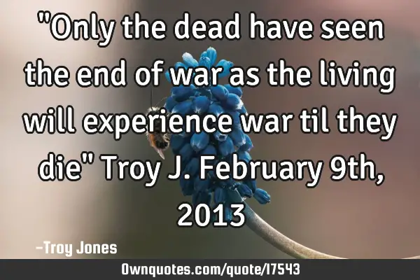 "Only the dead have seen the end of war as the living will experience war til they die" Troy J. F