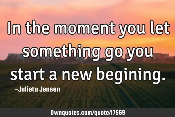In the moment you let something go you start a new