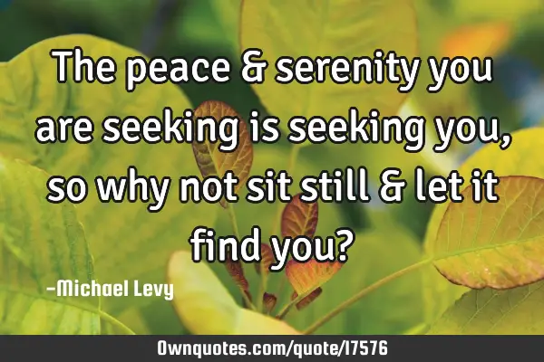 The peace & serenity you are seeking is seeking you, so why not sit still & let it find you?