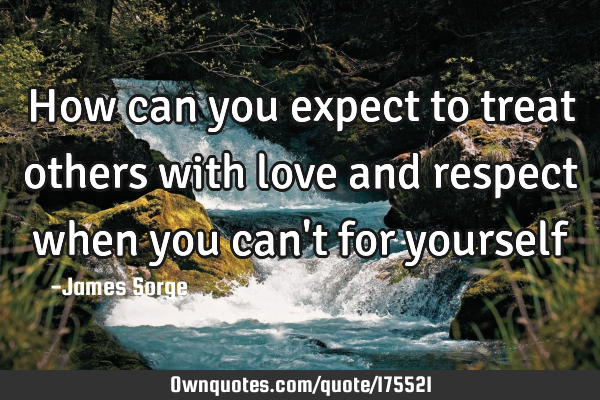How can you expect to treat others with love and respect when you can