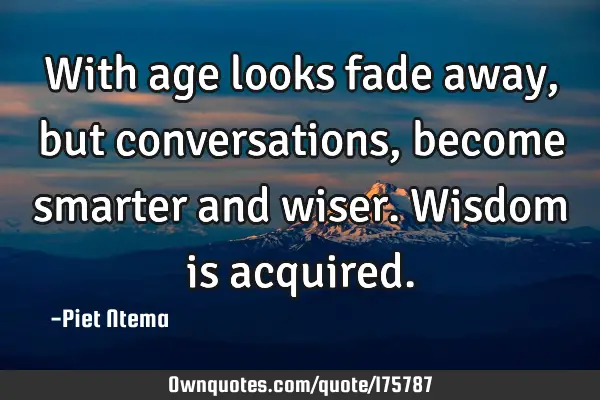 With age looks fade away, but conversations, become smarter and wiser. Wisdom is