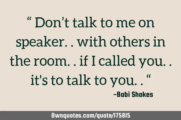 “ Don’t talk to me on speaker.. with others in the room.. if I called you.. it