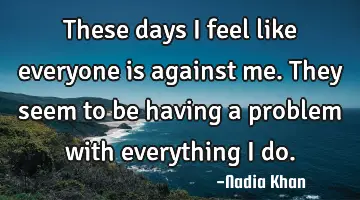 These days I feel like everyone is against me. They seem to be having a problem with everything I